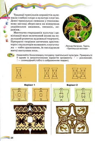 !//>
#
♦
і
4
Традиції трипільців-керамістів зали­
шили глибокі сліди в культурі слов’ян.
Деякі трипільські символи у стилізова­
ному вигляді збереглися на візерунках
українських вишивок, писанок, ке­
раміки.
Мистецтво стародавніх культур і ци­
вілізацій мало величезний вплив на по­
дальший розвиток художньої творчості.
Прекрасні творіння античних архітек­
торів і скульпторів називають класични­
ми — тобто зразковими, їх наслідували
митці наступних епох.
Леонід Нагірняк. Таріль
«Трипільські мотиви»
Намалюйте біноклевидну посудину трипільської культури. Прикрасьте
її одним із запропонованих варіантів орнаменту: 1 — рослинний;
2 — зооморфний (тобто із зображенням тварин).
Варіант 2Варіант 1
 
