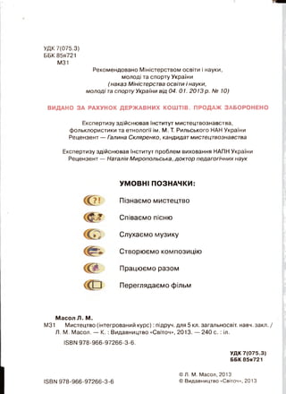 УДК 7(075.3)
ББК 85я721
М31
Рекомендовано Міністерством освіти і науки,
молоді та спорту України
(наказ Міністерства освіти і науки,
молоді таспорту України від 04. 01. 2013 р. № 10)
ВИДАНО ЗА РАХУНОК ДЕРЖАВНИХ КОШТІВ. ПРОДАЖ ЗАБОРОНЕНО
Експертизу здійснював Інститут мистецтвознавства,
фольклористики та етнології ім. М. Т. Рильського НАН України
Рецензент — Галина Скляренко, кандидат мистецтвознавства
Експертизу здійснював Інститут проблем виховання НАПН України
Рецензент — Наталія Миропольська, доктор педагогічних наук
УМОВНІ ПОЗНАЧКИ:
С ? ! Пізнаємо мистецтво
< Ш ’ Співаємо пісню
Слухаємо музику
< И * Створюємо композицію
т Працюємо разом
« о Переглядаємо фільм
Масол Л. М.
М31 Мистецтво (інтегрований курс): підруч. для 5 кл. загальносвіт. навч. закл. /
Л. М. Масол. — К. : Видавництво «Світоч», 2013. — 240 с. : іл.
1ЭВЫ978-966-97266-3-6.
УДК 7(075.3)
ББК 85я721
ІБВМ 978-966-97266-3-6
© Л. М. Масол, 2013
© Видавництво «Світоч», 2013
 