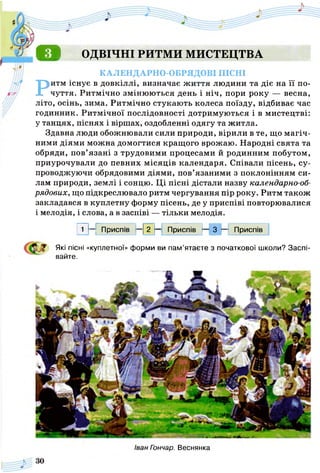 Д ІЙ ОДВІЧНІ РИТМИ МИСТЕЦТВА
КАЛЕНДАРНО-ОБРЯДОВІ ПІСНІ
Ритм існує в довкіллі, визначає ж иття людини та діє на її по­
чуття. Ритмічно змінюються день і ніч, пори року — весна,
літо, осінь, зима. Ритмічно стукають колеса поїзду, відбиває час
годинник. Ритмічної послідовності дотримуються і в мистецтві:
у танцях, піснях і віршах, оздобленні одягу та житла.
Здавна люди обожнювали сили природи, вірили в те, що магіч­
ними діями можна домогтися кращого врожаю. Народні свята та
обряди, пов’язані з трудовими процесами й родинним побутом,
приурочували до певних місяців календаря. Співали пісень, су­
проводжуючи обрядовими діями, пов’язаними з поклонінням си­
лам природи, землі і сонцю. Ці пісні дістали назву календарно-об­
рядових, що підкреслювало ритм чергування пір року. Ритм також
закладався в куплетну форму пісень, де у приспіві повторювалися
і мелодія, і слова, а в заспіві — тільки мелодія.
1 —: Приспів - І 2 Ь Приспів - - 3 - - Приспів
Які пісні «куплетної» форми ви пам’ятаєте з початкової школи? Заспі­
вайте.
Іван Гончар. Веснянка
 