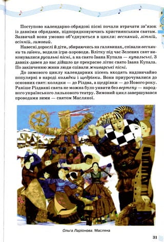 Поступово календарно-обрядові пісні почали втрачати зв’язок
із давніми обрядами, підпорядковуючись християнським святам.
Зазвичай вони умовно об’єднуються в цикли: весняний, літ ній,
осінній, зимовий.
Навесні дорослі й діти, збираючись на галявинах, співали веснян­
ки та гаївки, водили ігри-хороводи. Влітку під час Зелених свят ви­
конувалися русальні пісні, а на свято Івана Купала — купальські. З
давніх-давен до нас дійшло це прекрасне літнє свято Івана Купала.
По закінченню жнив люди співали жниварські пісні.
До зимового циклу календарних пісень входять надзвичайно
популярні в народі колядки і щедрівки. Вони приурочувалися до
основних свят: колядки — до Різдва, а щедрівки — до Нового року.
Раніше Різдвяні свята не можна було уявити без вертепу — народ­
ного українського лялькового театру. Зимовий цикл завершувався
проводами зими — святом Масляної.
Ольга Ларіонова. Масляна
 