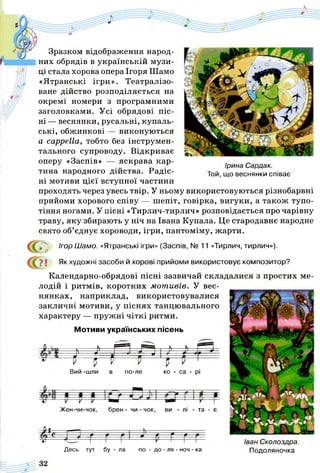 Зразком відображення народ­
них обрядів в українській музи­
ці стала хорова опера Ігоря Шамо
«Ятранські ігри». Театралізо­
ване дійство розподіляється на
окремі номери з програмними
заголовками. Усі обрядові піс­
ні — веснянки, русальні, купаль­
ські, обжинкові — виконуються
a cappella, тобто без інструмен­
тального супроводу. Відкриває
оперу «Заспів» — яскрава кар­
тина народного дійства. Радіс­
ні мотиви цієї вступної частини
проходять через увесь твір. У ньому використовуються різнобарвні
прийоми хорового співу — шепіт, говірка, вигуки, а також тупо­
тіння ногами. У пісні «Тирлич-тирлич» розповідається про чарівну
траву, яку збирають у ніч на Івана Купала. Це стародавнє народне
свято об’єднує хороводи, ігри, пантоміму, жарти.
р ' Ігор Шамо. «Ятранські ігри» (Заспів, № 11 «Тирлич, тирлич»).
7 ї Як художні засоби й хорові прийоми використовує композитор?
Календарно-обрядові пісні зазвичай складалися з простих ме­
лодій і ритмів, коротких мотивів. У вес­
нянках, наприклад, використовувалися
закличні мотиви, у піснях танцювального
характеру — пружні чіткі ритми.
Ірина Сардак.
Той, що веснянки співає
Мотиви українських пісень
^— і — П І -Iа ] ^ ЇГ J
І J - I р =
Вий -шли в по-ле ко - са - рі
Жен-чи-чок, брен - чи - чок, ви - лі - та - є
п с__
«3
Десь тут бу - ла по - до - ля - ноч - ка
Іван Сколоздра.
Подоляночка
 