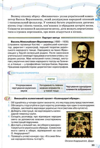 Велику пісенну збірку «Весняночка» уклав український компо­
зитор Василь Верховинець, який досліджував народний пісенний
і танцювальний фольклор. У книж ці багато українських дитячих
пісень-ігор і пісень-танків, пов’язаних із обрядами зустрічі весни.
Співаючи веснянки й закликаючи весну, діти можуть перевтілюва­
тися в ігрових персонажів, про яких згадується в піснях.
■ Портрет митця ннвиннааншшшнввнавнш
Василь Миколайович Верховинець (1880—1938)
(справжнє прізвище Костів) — український компози­
тор, диригент і хореограф, перший теоретик україн­
ського народного танцю. Народився на Івано-Фран-
ківщині у бідній селянській родині. Після закінчення
учительської семінарії працював вчителем співів у на­
родних школах. Мав непоганий голос (тенор), висту­
пав у музичних виставах народного театру на Галичи­
ні, а пізніше — у професійних театрах Києва, Харкова.
Працював хормейстером-диригентом і хореографом.
^ М И С Т Е Ц Ь К А СКАРБНИЧКА
Виконайте колективний проект «Календарні обряди».
1. Об’єднайтесь у чотири групи і визначте, хто яку пору року представлятиме.
2. Обговоріть і підготуйте в групі коротку розповідь про один із календарних
обрядів, заспівайте відповідні українські пісні (мотиви або куплети).
3. Доберіть ілюстрації, які відповідають кален­
дарній тематиці групи.
4. Складіть розповідь про відповідне народне
свято за допомогою власних спостережень
та ілюстрацій підручника.
Дослідіть у вільний час, які обереги викорис­
товуються в українських обрядах. Символом
якого свята є оберіг, відтворений на склі
О. Андрущенко?
6. Проведіть у класі конкурс-гру: «Хто знає біль­
ше народних пісень та ігор?».
Оксана Андрущенко. Дідух
33
 