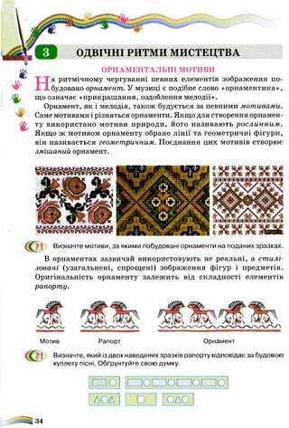 ш
ф
V
4'-
г
ОДВІЧНІ РИТМИ МИСТЕЦТВА
ОРНАМЕНТАЛЬНІ МОТИВИ
На ритмічному чергуванні певних елементів зображення по­
будовано орнамент. У музиці є подібне слово «орнаментика»,
що означає «прикрашання, оздоблення мелодії».
Орнамент, як і мелодія, також будується за певними мотивами.
Саме мотивами і різняться орнаменти. Якщо для створення орнамен­
ту використано мотиви природи, його називаю ть рослинним .
Якщо ж мотивом орнаменту обрано лінії та геометричні фігури,
він називається геометричним. Поєднання цих мотивів створює
змішаний орнамент.
х » х и х « х » х я х и х я х я х и х » х и х я х я х « х и х »
< 0 і Визначте мотиви, за якими побудовані орнаменти на поданих зразках.
В орнаментах зазвичай використовують не реальні, а ст илі­
зовані (узагальнені, спрощені) зображення фігур і предметів.
Оригінальність орнаменту залежить від складності елементів
рапорту.
Мотив Рапорт Орнамент
і Визначте, який із двох наведених зразків рапорту відповідає за будовою
куплету пісні. Обґрунтуйте свою думку.
□ О ППОПЗОПЗОППО
АОА □ ОДО
34
 
