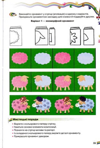 (
41
Виконайте орнамент у стрічці (аплікація) в одному з варіантів.
Прикрасьте орнаментом закладку для книжки й подаруйте друзям.
Варіант 1 — зооморфний орнамент
^ Мистецькі поради
• Виріжте з кольорового паперу стрічку.
• Намітьте основні елементи композиції.
• Позначте на стрічці мотиви та рапорт.
• Із складеного кольорового паперу виріжте деталі орнаменту.
• Прикрасьте орнамент декором.
35 2*.
 