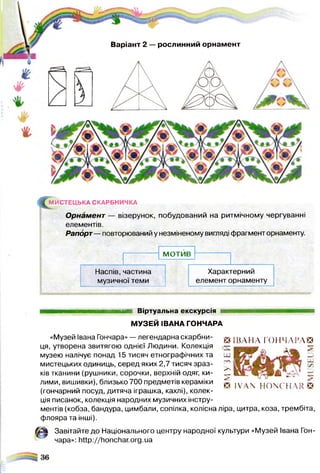 ^М И С ТЕЦ Ь КА СКАРБНИЧКА
Орнамент — візерунок, побудований на ритмічному чергуванні
елементів.
Рапорт— повторюваний у незміненому вигляді фрагмент орнаменту.
М О Т И В
Наспів, частина
музичної теми
Характерний
елемент орнаменту
Варіант 2 — рослинний орнамент
Віртуальна екскурсія
МУЗЕЙ ІВАНА ГОНЧАРА
«Музей Івана Гончара»— легендарнаскарбни- В ІВ Л Н Л ГОПЧ ЛІ’ ЛЕЗ
ця, утворена звитягою однієї Людини. Колекція “ ші
музею налічує понад 15 тисяч етнографічних та — К
мистецьких одиниць, серед яких 2,7 тисяч зраз- Г '
ків тканини (рушники, сорочки, верхній одяг, ки- С К
лими, вишивки), близько 700 предметів кераміки ^ ^ ^ ио= (ч~ іл і> га
(гончарний посуд, дитяча іграшка, кахлі), колек­
ція писанок, колекція народних музичних інстру­
ментів (кобза, бандура, цимбали, сопілка, колісна ліра, цитра, коза, трембіта,
флояра та інші).
Завітайте до Національного центру народної культури «Музей Івана Гон­
чара»: http://honchar.org.ua
 
