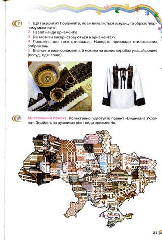 1 Що таке ритм? Порівняйте, як він виявляється в музиці та образотвор­
чому мистецтві.
2. Назвіть види орнаментів.
3, Які мотиви використовуються в орнаментах?
4, Поясніть, що таке стилізація. Наведіть приклади стилізованих
зображень.
5. Визначте види орнаментів й мотиви на різних виробах у вашій родині
(посуд, одяг тощо).
М истецький проект. Колективно підготуйте проект «Вишивана Украї­
на». Знайдіть на рушниках різні види орнаментів.
 