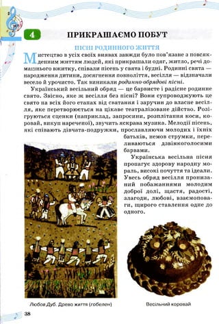 о ПРИКРАШАЄМО ПОБУТ
ПІСНІ РОДИННОГО ж и т т я
Мистецтво в усіх своїх виявах завжди було пов’язане з повсяк­
денним життям людей, які прикрашали одяг, житло, речі до­
машнього вжитку, співали пісень у свята і будні. Родинні свята —
народження дитини, досягнення повноліття, весілля — відзначали
весело й урочисто. Так виникали родинно-обрядові пісні.
Український весільний обряд — це барвисте і радісне родинне
свято. Звісно, яке ж весілля без пісні? Вони супроводжують це
свято на всіх його етапах від сватання і заручин до власне весіл­
ля, яке перетворюється на цікаве театралізоване дійство. Розі­
груються сценки (наприклад, запросини, розплітання коси, ко­
ровай, викуп нареченої), звучить яскрава музика. Мелодії пісень,
які співають дівчата-подружки,
Любов Дуб. Древо життя (гобелен)
38
прославляючи молодих і їхніх
батьків, немов струмки, пере­
ливаються дзвінкоголосими
барвами.
У країнська весільна пісня
пропагує здорову народну мо­
раль, високі почуття та ідеали.
Увесь обряд весілля прониза­
ний побажаннями молодим
доброї долі, щ астя, радості,
злагоди, любові, взаємопова­
ги, щирого ставлення одне до
одного.
Весільний коровай
 