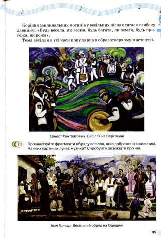 Коріння заклинальних мотивів у весільних піснях сягає в глибоку
давнину: «Будь весела, як весна, будь багата, як земля, будь при­
гожа, як рожа».
Тема весілля в усі часи популярна в образотворчому мистецтві.
Ернест Контратович. Весілля на Верховині
СС?! Проаналізуйте фрагменти обряду весілля, які відображено в живописі.
На яких картинах лунає музика? Спробуйте розказати про неї.
Іван Гончар. Весільний обряд на Одещині
39
 