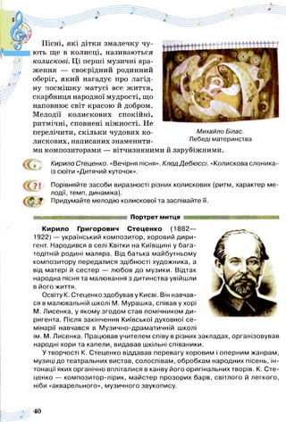 Пісні, які дітки змалечку чу­
ють ще в колисці, називаються
колискові. Ці перші музичні вра­
ження — своєрідний родинний
оберіг, який нагадує про лагід­
ну посмішку матусі все життя,
скарбниця народної мудрості, що
наповнює світ красою й добром.
Мелодії колискових спокійні,
ритмічні, сповнені ніжності. Не
перелічити, скільки чудових ко- Михайло Білас.
лискових, написаних знаменити- Лебеді материнства
ми композиторами — вітчизняними й зарубіжними.
Кирило Стеценко. «Вечірня пісня». КлодДебюссі. «Колискова слоника»
' із сюїти «Дитячий куточок».
/ У І»! Порівняйте засоби виразності різних колискових (ритм, характер ме­
лодії, темп, динаміка).
^ Придумайте мелодію колискової та заспівайте її.
Портрет митця
Кирило Григорович Стеценко (1882—
1922) — український композитор, хоровий дири­
гент. Народився в селі Квітки на Київщині у бага­
тодітній родині маляра. Від батька майбутньому
композитору передалися здібності художника, а
від матері й сестер — любов до музики. Відтак
народна пісня та малювання з дитинства увійшли
в його життя.
Освіту К. Стеценко здобував у Києві. Він навчав­
ся в малювальній школі М. Мурашка, співав у хорі
М. Лисенка, у якому згодом став помічником ди­
ригента. Після закінчення Київської духовної се­
мінарії навчався в Музично-драматичній школі
ім. М. Лисенка. Працював учителем співу в різних закладах, організовував
народні хори та капели, видавав шкільні співаники.
У творчості К. Стеценко віддавав перевагу хоровим і оперним жанрам,
музиці до театральних вистав, солоспівам, обробкам народних пісень, ін­
тонації яких органічно впліталися в канву його оригінальних творів. К. Сте­
ценко — композитор-лірик, майстер прозорих барв, світлого й легкого,
ніби «акварельного», музичного звукопису.
40
 