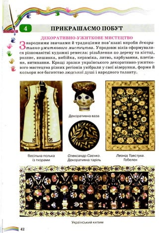ПРИКРАШАЄМО ПОБУТ
ДЕКОРАТИВНО-УЖИТКОВЕ МИСТЕЦТВО
Знародними звичаями й традиціями пов’язані вироби декора-
тивно-ужиткового мистецтва. Упродовж віків сформували­
ся різноманітні художні ремесла: різьблення по дереву та кістці,
розпис, вишивка, вибійка, кераміка, литво, карбування, плетін­
ня, витинання. Кращі зразки українського декоративно-ужитко­
вого мистецтва різних регіонів увібрали у свої візерунки, форми й
кольори все багатство людської душі і народного таланту.
Весільна полька Олександр Саєнко. Леонід Товстуха.
із тхорами Декоративна таріль Гобелен
Український килим
Декоративна ваза
 