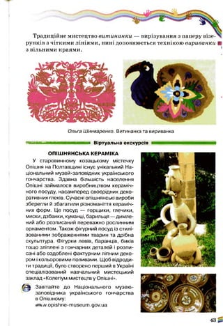 Традиційне мистецтво вит инанки — вирізування з паперу візе­
рунків з чіткими лініями, нині доповнюється технікою вириванки В
з вільними краями.
Ольга Шинкаренко. Витинанка та вириванка
яшшшшштштшшттштшшшшш Віртуальна екскурсія
ОПІШНЯНСЬКА КЕРАМІКА
У старовинному козацькому містечку
Опішня на Полтавщині існує унікальний На­
ціональний музей-заповідник українського
гончарства. Здавна більшість населення
Опішні займалося виробництвом кераміч­
ного посуду, насамперед своєрідних деко­
ративних глеків. Сучасні опішнянські вироби
зберегли й збагатили різноманіття кераміч­
них форм. Це посуд — горщики, глечики,
миски, дзбанки, куманці, барильця — димле-
ний або розписаний переважно рослинним
орнаментом. Також фігурний посуд із стилі­
зованими зображеннями тварин та дрібна
скульптура. Фігурки левів, баранців, биків
тощо зліплені з гончарних деталей і розпи­
сані або оздоблені фактурним ліпним деко­
ром і кольоровими поливами. Щоб відроди­
ти традиції, було створено перший в Україні
спеціалізований навчальний мистецький
заклад «Колегіум мистецтв у Опішні».
31 Завітайте до Національного музею-
заповідника українського гончарства
в Опішному:
уллл'л/.opishne-museum.gov.ua
43
 
