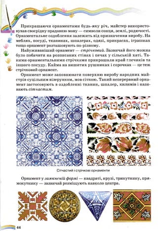 « я г л ч 5л
Сітчастий і стрічкові орнаменти
Орнамент у замкненій формі — квадраті, крузі, трикутнику, пря­
мокутнику — зазвичай розміщують навколо центра.
Прикрашаючи орнаментами будь-яку річ, майстер використо­
вував своєрідну прадавню мову — символи сонця, землі, родючості.
Орнаментальне оздоблення залежить від призначення виробу. На
меблях, посуді, тканинах, шпалерах, одязі, прикрасах, іграшках
тощо орнамент розташовують по-різному.
Найуживаніший орнамент — стрічковий. Зазвичай його можна
було побачити на розписаних стінах і печах у сільській хаті. Та­
кими орнаментальними стрічками прикраш али край глечиків та
іншого посуду. Кайма на вишитих руш никах і сорочках — це теж
стрічковий орнамент.
Орнамент може заповнювати поверхню виробу народних май­
стрів суцільним візерунком, мов сіткою. Такий неперервний орна­
мент застосовують в оздобленні тканин, шпалер, килимів і нази­
вають сітчастим.
44
 