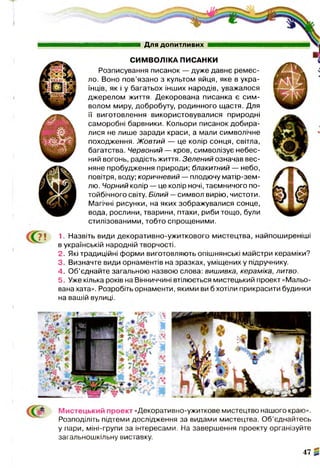 1. Назвіть види декоративно-ужиткового мистецтва, найпоширеніші
в українській народній творчості.
2. Які традиційні форми виготовляють опішнянські майстри кераміки?
3. Визначте види орнаментів на зразках, уміщених у підручнику.
4. Об’єднайте загальною назвою слова: вишивка, кераміка, литво.
5. Уже кілька років на Вінниччині втілюється мистецький проект «Мальо­
вана хата». Розробіть орнаменти, якими ви б хотіли прикрасити будинки
на вашій вулиці.
Для допитливих
СИМВОЛІКА ПИСАНКИ
Розписування писанок — дуже давнє ремес­
ло. Воно пов’язано з культом яйця, яке в укра­
їнців, як і у багатьох інших народів, уважалося
джерелом життя. Декорована писанка є сим­
волом миру, добробуту, родинного щастя. Для
її виготовлення використовувалися природні
саморобні барвники. Кольори писанок добира­
лися не лише заради краси, а мали символічне
походження. Жовтий — це колір сонця, світла,
багатства. Червоний — кров, символізує небес­
ний вогонь, радість життя. Зелений означав вес­
няне пробудження природи; блакитний — небо,
повітря, воду; коричневий — плодючу матір-зем-
лю. Чорний колір — це колір ночі, таємничого по­
тойбічного світу. Білий —символ вирію, чистоти.
Магічні рисунки, на яких зображувалися сонце,
вода, рослини, тварини, птахи, риби тощо, були
стилізованими, тобто спрощеними.
Мистецький проект «Декоративно-ужиткове мистецтво нашого краю».
Розподіліть підтеми дослідження за видами мистецтва. Об’єднайтесь
у пари, міні-групи за інтересами. На завершення проекту організуйте
загальношкільну виставку.
47
 