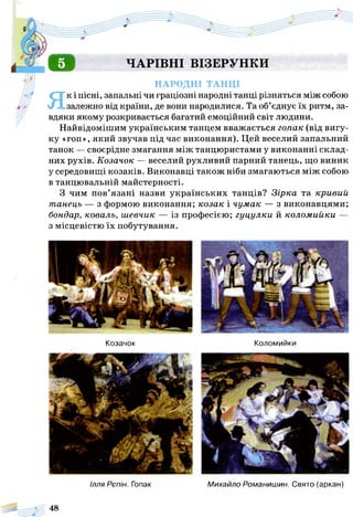 о ЧАРІВНІ ВІЗЕРУНКИ
НАРОДНІ ТАНЦІ
Як і пісні, запальні чи граціозні народні танці різняться між собою
залежно від країни, де вони народилися. Та об’єднує їх ритм, за­
вдяки якому розкривається багатий емоційний світ людини.
Найвідомішим українським танцем вважається гопак (від вигу­
ку «гоп», який звучав під час виконання). Цей веселий запальний
танок — своєрідне змагання між танцюристами у виконанні склад­
них рухів. Козачок — веселий рухливий парний танець, що виник
у середовищі козаків. Виконавці також ніби змагаються між собою
в танцювальній майстерності.
З чим пов’язані назви українських танців? Зірка та кривий
танець — з формою виконання; козак і чумак — з виконавцями;
бондар, коваль, шевчик — із професією; гуцулки й коломийки —
з місцевістю їх побутування.
КоломийкиКозачок
Ілля Рєпін. Гопак Михайло Романишин. Свято (аркан)
 