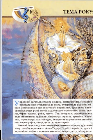 І
ТЕМА РОКУ:
ї й ч
& у* ‘>$р Ф 4
г. -і- Г~'ІЇА-
1(І ;
и
продовж багатьох століть людина, намагаючись емоційно
передати своє ставлення до світу, створювала художні об­
рази і втілювала в них свої творчі поривання. Для цього вико­
ристовувалися різні засоби художнього вираження: слова, зву­
ки, барви, форми, рухи, жести. Так поступово сформувалися
види мистецтва: художня література, музика, графіка, живо­
пис, скульптура, архітектура, декоративно-ужиткове мистец­
тво, хореографія, театр, цирк, кінематограф.
Кожний із цих видів мистецтва має свою неповторну художню
мову, засоби виразності. Але об’єднує їх усіх творчість, краса і
виразність, які ми з вами маємо навчитися розуміти і відчувати.
 