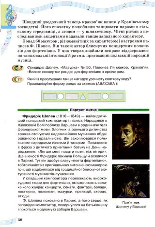 с?
Швидкий дводольний танець краков’як виник у Краківському
воєводстві. Його спочатку полюбляли танцювати парами в сіль­
ському середовищі, а згодом — у шляхетному. Чіткі ритми з не­
сподіваними акцентами надавали танцю запального характеру.
Понад 60 мазурок, різноманітних за характером і настроями на­
писав Ф. Шопен. Він також автор блискучих концертних полоне­
зів для фортепіано. У цих творах знайшли яскраве віддзеркален­
ня танцювальні інтонації й ритми, притаманні польській народній
музиці.
Фридерік Шопен. «Мазурка» № 50, Полонез Ля мажор, Краков’як.
«Велике концертне рондо» для фортепіано з оркестром.
Який із прослуханих танців нагадує урочисту святкову ходу?
Проаналізуйте форму рондо за схемою (АВА’САВА’):
? !
О д о
яашшашяшшяшяшааавяшшяяшт Портрет митця ■■■■■
Фридерік Шопен (1810— 1849) — найвидатні-
ший польський композитор і піаніст. Народився в
Желязовій Волі поблизу Варшави в родині вчителя
французької мови. Хлопчик із раннього дитинства
вражав оточуючих надзвичайною музичною обда­
рованістю і вразливістю. Він захоплювався поль­
ськими народними піснями й танцями. Показовою
є фраза з дитячого привітання батьку на День на­
родження: «Легше мені писати ноти, ніж літери».
Ще в юності Фридерік покинув Польщу й оселився
в Парижі. Тут він здобув славу «поета фортепіано»,
тобто піаніста з оригінальною витонченою манерою
гри, що відрізнялася від традиційної блискучої вір­
туозності музикантів-сучасників.
У спадщині композитора переважають високо­
художні твори для фортепіано, які охоплюють вели­
ке коло жанрів: концерти, сонати, фантазії, балади,
ноктюрни, полонези, мазурки, прелюдії, скерцо,
етюди.
Ф. Шопена поховано в Парижі, а його серце, як
заповідав композитор, повернулося на батьківщину
і покоїться в одному із соборів Варшави.
Пам’ятник
Шопену у Варшаві
 