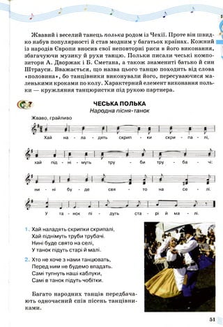 Ж вавий і веселий танець полька родом із Чехії. Проте він швид­
ко набув популярності й став модним у багатьох країнах. Кожний
із народів Європи вносив свої неповторні риси в його виконання,
збагачуючи музику й рухи танцю. Польки писали чеські компо­
зитори А. Дворжак і Б. Сметана, а також знамениті батько й син
Штрауси. Вважається, що назва цього танцю походить від слова
«половина», бо танцівники виконували його, пересуваючися ма­
ленькими кроками по колу. Характерний елемент виконання поль­
ки — кружляння танцюристки під рукою партнера.
ф % ЧЕСЬКА ПОЛЬКА
Народна пісня-танок
Жваво, грайливо
Хай на - ла - дять скрип - ки скри - па - лі,
- - Н -
хай під - ні - муть тру - би тру - ба - чі:
М .А...... -
ь-—
сі ' 3- 3- І— ——3
ни - ні бу де свя - то на се - лі.
У та - нок пі - дуть ста - рі й ма - лі.
1. Хай наладять скрипки скрипалі,
Хай піднімуть труби трубачі.
Нині буде свято на селі,
У танок підуть старі й малі.
2. Хто не хоче з нами танцювать,
Перед ним не будемо впадать.
Самі тупнуть наші каблуки,
Самі в танок підуть чобітки.
Багато народних танців передбача­
ють одночасний спів пісень танцівни-
 