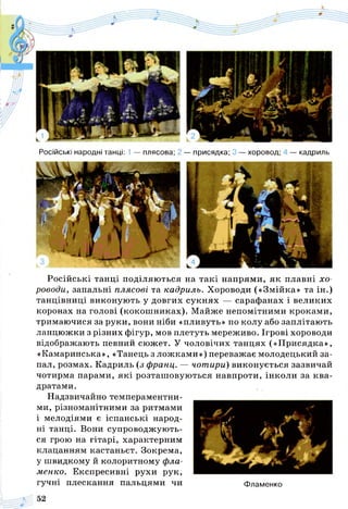 Російські народні танці: 1 — плясова; — присядка; 3 — хоровод; — кадриль
Російські танці поділяються на такі напрями, як плавні хо­
роводи, запальні плясові та кадриль. Хороводи («Змійка» та ін.)
танцівниці виконують у довгих сукнях — сарафанах і великих
коронах на голові (кокошниках). Майже непомітними кроками,
тримаючися за руки, вони ніби «пливуть» по колу або заплітають
ланцюжки з різних фігур, мов плетуть мереживо. Ігрові хороводи
відображають певний сюжет. У чоловічих танцях («Присядка»,
«Камаринська», «Танець з ложками») переважає молодецький за­
пал, розмах. Кадриль (з франц. — чотири) виконується зазвичай
чотирма парами, які розташовуються навпроти, інколи за ква­
дратами.
Надзвичайно темпераментни­
ми, різноманітними за ритмами
і мелодіями є іспанські народ­
ні танці. Вони супроводжують­
ся грою на гітарі, характерним
клацанням кастаньєт. Зокрема,
у швидкому й колоритному фла­
менко. Експресивні рухи рук,
гучні плескання пальцями чи Фламенко
 