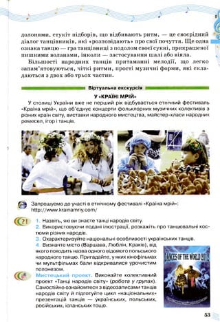 долонями, стукіт підборів, що відбивають ритм, — це своєрідний
діалог танцівників, які «розповідають» про свої почуття. Ще одна
ознака танцю — гра танцівниці з подолом своєї сукні, прикрашеної
пишними воланами, інколи — застосування шалі або віяла.
Більшості народних танців притаманні мелодії, що легко
запам’ятовуються, чіткі ритми, прості музичні форми, які скла­
даються з двох або трьох частин.
ттяяяшяяшшяшшшяашшяш Віртуальна екскурсія
У «КРАЇНІ МРІЙ»
У столиці України вже не перший рік відбувається етнічний фестиваль
«Країна мрій», що об’єднує концерти фольклорних музичних колективів з
різних країн світу, виставки народного мистецтва, майстер-класи народних
ремесел, ігор і танців.
Запрошуємо до участі в етнічному
ч~ http://www.krainamriy.com/
фестивалі «Країна мрій»:
71
ССГ
1. Назвіть, які ви знаєте танці народів світу.
2. Використовуючи подані ілюстрації, розкажіть про танцювальні кос­
тюми різних народів.
3. Охарактеризуйте національні особливості українських танців.
4. Визначте місто (Варшава, Люблін, Краків), від
якого походить назва одного відомого польського
народного танцю. Пригадайте, у яких кінофільмах
чи мультфільмах бали відкривалися урочистим
полонезом.
Мистецький проект. Виконайте колективний
проект «Танці народів світу» (робота у групах).
Самостійно ознайомтеся з відеозаписами танців
народів світу й підготуйте цикл «національних»
презентацій танців — українських, польських,
російських, іспанських тощо.
 
