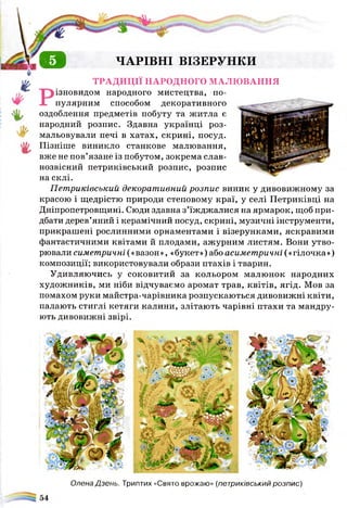 о ЧАРІВНІ ВІЗЕРУНКИ
ТРАДИЦІЇ НАРОДНОГО МАЛЮВАННЯ
ізновидом народного мистецтва, по­
пулярним способом декоративного
оздоблення предметів побуту та житла є
народний розпис. Здавна українці роз­
мальовували печі в хатах, скрині, посуд.
Пізніше виникло станкове малювання,
вже не пов’язане із побутом, зокрема слав­
нозвісний петриківський розпис, розпис
на склі.
Петриківський декоративний розпис виник у дивовижному за
красою і щедрістю природи степовому краї, у селі Петриківці на
Дніпропетровщині. Сюди здавна з’їжджалися на ярмарок, щоб при­
дбати дерев’яний і керамічний посуд, скрині, музичні інструменти,
прикрашені рослинними орнаментами і візерунками, яскравими
фантастичними квітами й плодами, ажурним листям. Вони утво­
рювали симетричні(«вазон», «букет»)абоасиметричні(«гілочка»)
композиції; використовували образи птахів і тварин.
Удивляючись у соковитий за кольором малюнок народних
художників, ми ніби відчуваємо аромат трав, квітів, ягід. Мов за
помахом руки майстра-чарівника розпускаються дивовижні квіти,
палають стиглі кетяги калини, злітають чарівні птахи та мандру­
ють дивовижні звірі.
Олена Дзень. Триптих «Свято врожаю» (петриківський розпис)
 