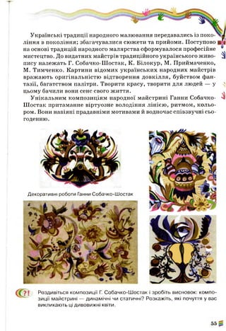 Українські традиції народного малювання передавались із поко­
ління в покоління; збагачувалися сюжети та прийоми. Поступово
на основі традицій народного малярства сформувалося професійне
мистецтво. До видатних майстрів традиційного українського живо-
пису належать Г. Собачко-Шостак, К. Білокур, М. Приймаченко,
М. Тимченко. Картини відомих українських народних майстрів
вражають оригінальністю відтворення довкілля, буйством фан­
тазії, багатством палітри. Творити красу, творити для людей — у ^
цьому бачили вони сенс свого життя. .
Унікальним композиціям народної майстрині Ганни Собачко- N1
Шостак притаманне віртуозне володіння лінією, ритмом, кольо­
ром. Вони навіяні прадавніми мотивами й водночас співзвучні сьо­
годенню.
Декоративні роботи Ганни Собачко-Шостак
(  У  Роздивіться композиції Г. Собачко-Шостак і зробіть висновок: компо­
зиції майстрині — динамічні чи статичні? Розкажіть, які почуття у вас
викликають ці дивовижні квіти.
 