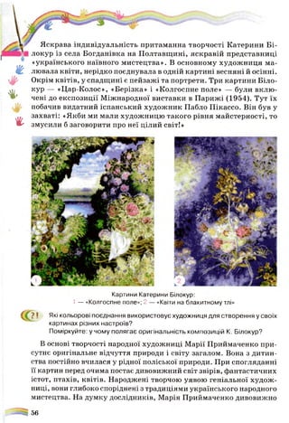 £
«Г
г
Яскрава індивідуальність притаманна творчості Катерини Бі-
локур із села Богданівна на Полтавщині, яскравій представниці
«українського наївного мистецтва». В основному художниця ма­
лювала квіти, нерідко поєднувала в одній картині весняні й осінні.
Окрім квітів, у спадщині є пейзажі та портрети. Три картини Біло-
кур — «Цар-Колос», «Берізка» і «Колгоспне поле» — були вклю­
чені до експозиції Міжнародної виставки в Парижі (1954). Тут їх
побачив видатний іспанський художник Пабло Пікассо. Він був у
захваті: «Якби ми мали художницю такого рівня майстерності, то
змусили б заговорити про неї цілий світ!»
Картини Катерини Білокур:
1 — «Колгоспне поле»; 2 — «Квіти на блакитному тлі»
? • Які кольорові поєднання використовує художниця для створення у своїх
картинах різних настроїв?
Поміркуйте: у чому полягає оригінальність композицій К. Білокур?
В основі творчості народної художниці Марії Приймаченко при­
сутнє оригінальне відчуття природи і світу загалом. Вона з дитин­
ства постійно вчилася у рідної поліської природи. При спогляданні
її картин перед очима постає дивовижний світ звірів, фантастичних
істот, птахів, квітів. Народжені творчою уявою геніальної худож­
ниці, вони глибоко споріднені з традиціями українського народного
мистецтва. На думку дослідників, Марія Приймаченко дивовижно
=5%56
 