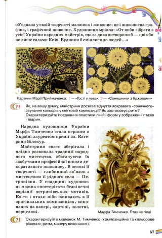 об’єднала у своїй творчості малюнок і живопис: це і живописна гра­
фіка, і графічний живопис. Художниця мріяла: «От якби зібрати з ВД
усієї України народних майстрів, що за дива витворили б — цвів би
не лише садами Київ. Будинки б сміялися до людей...»
Зі
Картини Марії Приймаченко: 1— «Гості у лева»; 2 — «Соняшники з бджолами»
( ґ ? Л Як, на вашу думку, майстриня досягає відчуття яскравого «сонячного»
звучання кольорів у квітковій композиції? Як застосовує ритм?
Охарактеризуйте поєднання пластики ліній і форм у зображенні птахів
і тварин.
Народна художниця України
Марфа Тимченко стала першим в
Україні лауреатом премії ім. Кате­
рини Білокур.
М айстриня свято зберігала і
плідно розвивала традиції народ­
ного мистецтва, збагачуючи їх
здобутками професійної школи де­
коративного живопису. В основі її
творчості — глибинний зв’язок з
мистецтвом її рідного села — Пе-
триківки. У спадщині худож ни­
ці можна спостерігати безкінечні
варіації петриківських мотивів.
Квіти і птахи ніби оживають в її
оригінальних композиціях, вико­
наних на папері, картоні, полотні,
порцеляні. Марфа Тимченко. Птах на гілці
> ! Охарактеризуйте малюнок М. Тимченко (композиційне та кольорове
рішення, ритм, манеру виконання).
 