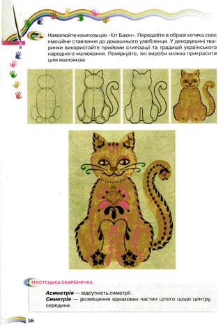 Намалюйте композицію «Кіт Баюн». Передайте в образі котика своє
емоційне ставлення до домашнього улюбленця. У декоруванні тва­
ринки використайте прийоми стилізації та традицій українського
народного малювання. Поміркуйте, які вироби можна прикрасити
цим малюнком.
(^М И СТЕЦ Ь КА СКАРБНИЧКА
Асиметрія — відсутність симетрії.
Симетрія — розміщення однакових частин цілого щодо центру,
середини.
58
 