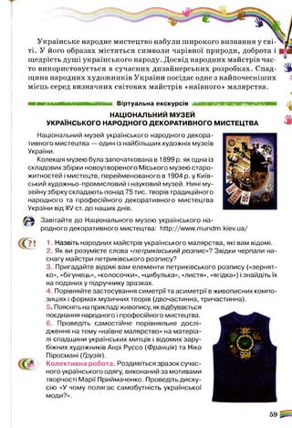 Українське народне мистецтво набули широкого визнання у сві­
ті. У його образах містяться символи чарівної природи, доброта і
щедрість душі українського народу. Досвід народних майстрів час-
то використовується в сучасних дизайнерських розробках. Спад-
щина народних художників України посідає одне з найпочесніших
місць серед визначних світових майстрів «наївного» малярства.
Віртуальна екскурсія я н н в м ш м м ш и н та н в
НАЦІОНАЛЬНИЙ МУЗЕЙ
УКРАЇНСЬКОГО НАРОДНОГО ДЕКОРАТИВНОГО МИСТЕЦТВА
Національний музей українського народного декора­
тивного мистецтва — один із найбільших художніх музеїв
України.
Колекція музею була започаткована в 1899 р. як одна із
складових збірки новоутвореного Міського музею старо-
житностей і мистецтв, перейменованого в 1904 р. у Київ­
ський художньо-промисловий і науковий музей. Нині му­
зейну збірку складають понад 75 тис. творів традиційного
народного та професійного декоративного мистецтва
України від XV ст. до наших днів.
в Завітайте до Національного музею українського на-
С?!
родного декоративного мистецтва: http://www.mundm.kiev.ua/
1. Назвіть народних майстрів українського малярства, які вам відомі.
2. Як ви розумієте слова «петриківський розпис»'? Звідки черпали на­
снагу майстри петриківського розпису?
3. Пригадайте відомі вам елементи петриківського розпису («зернят­
ко», «бігунець», «колосочки», «цибулька», «листя», «ягідка») і знайдіть їх
на поданих у підручнику зразках.
4. Порівняйте застосування симетрії та асиметрії в живописних компо­
зиціях і формах музичних творів (двочастинна, тричастинна).
5. Поясніть на прикладі живопису, як відбувається
поєднання народного і професійного мистецтва.
6. Проведіть самостійне порівняльне дослі­
дження на тему «наївне малярство» на матеріа­
лі спадщини українських митців і відомих зару­
біжних художників Анрі Руссо (Франція) та Ніко
Піросмані (Грузія).
Колективна робота. Роздивіться зразок сучас­
ного українського одягу, виконаний за мотивами
творчості Марії Приймаченко. Проведіть диску­
сію «У чому полягає самобутність української
моди?».
59
 