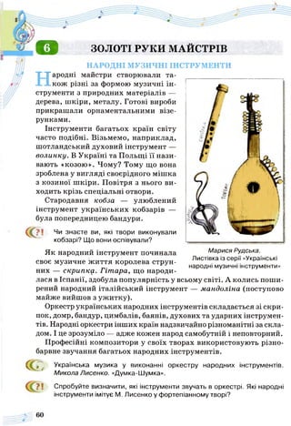 о ЗОЛОТІ РУКИ МАЙСТРІВ
НАРОДНІ МУЗИЧНІ ІНСТРУМЕНТИ
Народні майстри створювали та­
кож різні за формою музичні ін­
струменти з природних матеріалів —
дерева, шкіри, металу. Готові вироби
прикрашали орнаментальними візе­
рунками.
Інструменти багатьох країн світу
часто подібні. Візьмемо, наприклад,
шотландський духовий інструмент —
волинку. В Україні та Польщі її нази­
вають «козою». Чому? Тому що вона
зроблена у вигляді своєрідного мішка
з козиної шкіри. Повітря з нього ви­
ходить крізь спеціальні отвори.
Стародавня кобза — улюблений
інструмент українських кобзарів —
була попередницею бандури.
С
Марися Рудська.
Листівка із серії «Українські
народні музичні інструменти»
Чи знаєте ви, які твори виконували
кобзарі? Що вони оспівували?
Як народний інструмент починала
своє музичне ж иття королева струн­
них — скрипку. Гітара, що народи­
лася в Іспанії, здобула популярність у всьому світі. А колись поши­
рений народний італійський інструмент — мандоліна (поступово
майже вийшов з ужитку).
Оркестр українських народних інструментів складається зі скри­
пок, домр, бандур, цимбалів, баянів, духових та ударних інструмен­
тів. Народні оркестри інших країн надзвичайно різноманітні за скла­
дом. І це зрозуміло — адже кожен народ самобутній і неповторний.
Професійні композитори у своїх творах використовують різно­
барвне звучання багатьох народних інструментів.
сс<: Українська музика у виконанні оркестру
Микола Лисенко. «Думка-Шумка».
народних інструментів.
Спробуйте визначити, які інструменти звучать в оркестрі. Які народні
інструменти імітує М. Лисенко у фортепіанному творі?
 
