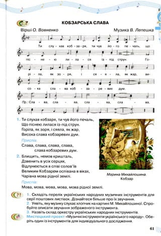£ т КОБЗАРСЬКА СЛАВА
Вірші О. Вовненко Музика В. Лепешка
.................... І • ... к ■=- І — Н - , ............ | | Ф *-----------І-------------- 1------------- ------------------ : р = |
.....д
-фг і і г - І
слу - хав коб - за - ря, ти чув йо - го пе - чаль,
із - під струн.
— і— і— г р= И --Ж- 1---- « і
% -..J ^ Ы =фі = н
ла, як жар,
со ка сла ва коб за ре - вих дум.
/7р.; Сла - ва, сла ва, сла ва, сла ва,
# = й 1----- 0------ ] р= 1------ І---- 1
... # J — ^ ь=±= ї
к------ -------*---- 1
С ?!
Ти слухав кобзаря, ти чув його печаль,
Що піснею лилася із-під струн.
Горіла, як зоря, і сяяла, як жар,
Висока слава кобзаревих дум.
Приспів:
Слава, слава, слава, слава,
слава кобзаревих дум.
Блищить, немов кришталь,
Дзвенить в усіх серцях,
Відлунюється в співі солов’їв
Великим Кобзарем оспівана в віках,
Чарівна мова рідної землі.
Приспів:
Мова, мова, мова, мова, мова рідної
1 Складіть перелік українських народних музичних інструментів для
серії поштових листівок. Дізнайтеся більше про їх звучання.
2. Уявіть, яку музику слухає хлопчик на картині М. Михайлошиної. Спро­
буйте описати звучання зображеного інструмента.
3. Назвіть склад оркестру українських народних інструментів.
М истецький проект «Музичні інструменти українського народу». Обе­
ріть один із інструментів для індивідуального дослідження.
Марина Михайлошина.
Кобзар
землі.
 