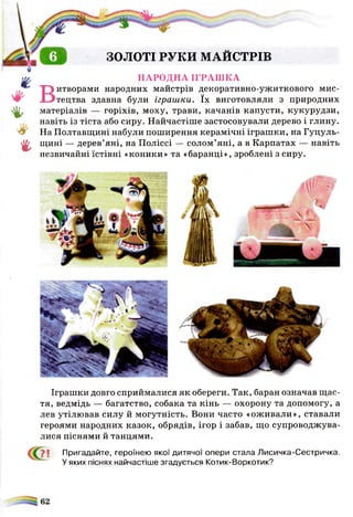 ЗОЛОТІ РУКИ МАЙСТРІВ
4 ,
*
г
В
і
НАРОДНА ІГРАШКА
іитворами народних майстрів декоративно-ужиткового мис­
тецтва здавна були іграш ки. їх виготовляли з природних
матеріалів — горіхів, моху, трави, качанів капусти, кукурудзи,
навіть із тіста або сиру. Найчастіше застосовували дерево і глину.
На Полтавщині набули поширення керамічні іграшки, на Гуцуль-
щині — дерев’яні, на Поліссі — солом’яні, а в Карпатах — навіть
незвичайні їстівні «коники» та «баранці», зроблені з сиру.
Іграшки довго сприймалися як обереги. Так, баран означав щас­
тя, ведмідь — багатство, собака та кінь — охорону та допомогу, а
лев утілював силу й могутність. Вони часто «оживали», ставали
героями народних казок, обрядів, ігор і забав, що супроводжува­
лися піснями й танцями.
7 і Пригадайте, героїнею якої дитячої опери стала Лисичка-Сестричка.
У яких піснях найчастіше згадується Котик-Воркотик?
 