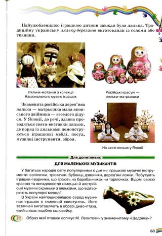 Ляльки-мотанки з колекції
Національного музею іграшок
Знаменита російська дерев’яна
лялька — матрьошка мала япон­
ського двійника — веселого діду­
ся. У Японії, до речі, здавна про­
водяться свята-виставки ляльок,
де поряд із ляльками демонстру­
ються іграшкові меблі, посуд,
музичні інструменти, зброя.
Російські красуні —
ляльки-матрьошки
На святі ляльок у Японії
Для допитливих
ДЛЯ МАЛЕНЬКИХ МУЗИКАНТІВ
У багатьох народів світу популярними є дитячі іграшкові музичні інстру­
менти: сопілочки, тріскачки, бубонці, дзвоники, дерев’яні ложки. Побутують
іграшки-тваринки, що грають на барабанчиках чи тарілочках. Відомі своєю
красою та вигадливістю німецькі й австрій­
ські музичні скриньки з ляльками, що відтво­
рюють популярні мелодії.
В Україні найпоширенішою серед музич­
них іграшок є глиняний свистунець. Його
зазвичай виготовляють в образі диво-птаха,
який співає подібно соловейку.
СС?? ї Образ якої пташки оспівує М. Леонтович у знаменитому «Щедрику»?
63
Найулюбленішою іграшкою дитини завжди була лялька. Тра­
диційну українську ляльку-берегиню виготовляли із соломи або
тканини.
а
 