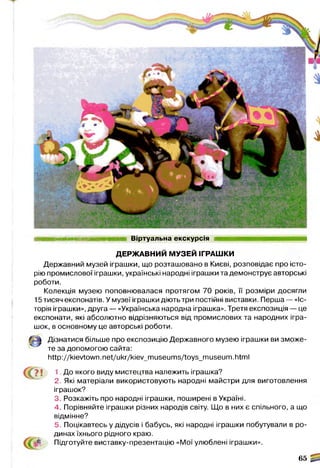 штажж'шшшятіж Віртуальна екскурсія
ДЕРЖАВНИЙ МУЗЕЙ ІГРАШКИ
Державний музей іграшки, що розташовано в Києві, розповідає про істо­
рію промислової іграшки, українські народні іграшки та демонструє авторські
роботи.
Колекція музею поповнювалася протягом 70 років, її розміри досягли
15 тисяч експонатів. У музеї іграшки діють три постійні виставки. Перша — «Іс­
торія іграшки», друга — «Українська народна іграшка». Третя експозиція — це
експонати, які абсолютно відрізняються від промислових та народних ігра­
шок, в основному це авторські роботи.
Дізнатися більше про експозицію Державного музею іграшки ви зможе­
те за допомогою сайта:
http://kievtown.net/ukr/kiev_museums/toys_museum.html
1. До якого виду мистецтва належить іграшка?
2. Які матеріали використовують народні майстри для виготовлення
іграшок?
3. Розкажіть про народні іграшки, поширені в Україні.
4. Порівняйте іграшки різних народів світу. Що в них є спільного, а що
відмінне?
5. Поцікавтесь у дідусів і бабусь, які народні іграшки побутували в ро­
динах їхнього рідного краю.
Підготуйте виставку-презентацію «Мої улюблені іграшки».
65 ^
 