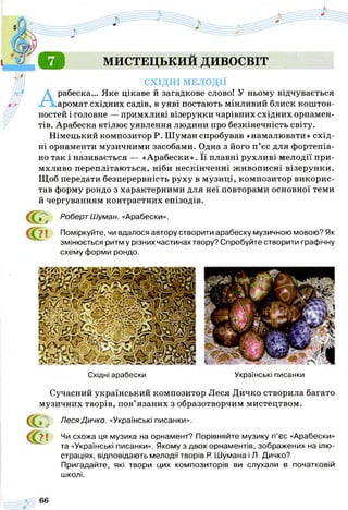 о МИСТЕЦЬКИЙ ДИВОСВІТ
СХІДНІ МЕЛОДІЇ
Арабеска... Яке цікаве й загадкове слово! У ньому відчувається
аромат східних садів, в уяві постають мінливий блиск коштов­
ностей і головне — примхливі візерунки чарівних східних орнамен­
тів. Арабеска втілює уявлення людини про безкінечність світу.
Німецький композитор Р. Шуман спробував «намалювати» схід­
ні орнаменти музичними засобами. Одна з його п’єс для фортепіа­
но так і називається — «Арабески». Її плавні рухливі мелодії при­
мхливо переплітаються, ніби нескінченні живописні візерунки.
Щоб передати безперервність руху в музиці, композитор викорис­
тав форму рондо з характерними для неї повторами основної теми
й чергуванням контрастних епізодів.
^ РобертШуман. «Арабески».
*7 і Поміркуйте, чи вдалося автору створити арабеску музичною мовою? Як
змінюється ритм у різних частинах твору? Спробуйте створити графічну
схему форми рондо.
Східні арабески Українські писанки
Сучасний український композитор Леся Дичко створила багато
музичних творів, пов’язаних з образотворчим мистецтвом.
СС Леся Дичко. «Українські писанки».
? ї Чи схожа ця музика на орнамент? Порівняйте музику п’єс «Арабески»
та «Українські писанки». Якому з двох орнаментів, зображених на ілю­
страціях, відповідають мелодії творів Р. Шумана і Л . Дичко?
Пригадайте, які твори цих композиторів ви слухали в початковій
школі.
 