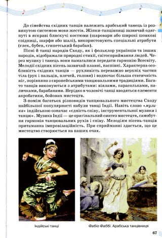 До сімейства східних танців належить арабський танець із роз­
винутою системою мови жестів. Жінки-танцівниці зазвичай одяг­
нуті в яскраві блискучі костюми (шаровари або широкі шовкові
спідниці, шарфи або шалі), використовують спеціальні атрибути
(глек, бубен, єгипетський барабан).
Пісні й танці народів Сходу, як і фольклор українців та інших
народів, відображали природні стихії, світосприймання людей. Че­
рез музику і танець вони намагалися передати гармонію Всесвіту.
Мелодії східних пісень зазвичай плавні, наспівні. Характерна осо­
бливість східних танців — рухливість переважно верхніх частин
тіла (рук і пальців, плечей, голови) і водночас більша статичність
ніг, порівняно з європейськими танцювальними традиціями. Бага­
то танців виконуються з атрибутами: віялами, парасольками, па­
личками, барабанами. Нерідко в чоловічі танці вводяться елементи
акробатики, бойових мистецтв.
З-поміж багатьох різновидів танцювального мистецтва Сходу
найбільшої популярності набули танці Індії. Навіть слово «музи­
ка» індійською означає «єдність співу, інструментальної музики і
танцю». Музика Індії — це оригінальний синтез мистецтв, самобут­
ня гармонія танцювальних рухів і співу. Мелодіям пісень-танців
притаманна імпровізаційність. При сприйманні здається, що це
мистецтво створюється на наших очах.
Індійські танці Фабіо Фаббі. Арабська танцівниця
67
 
