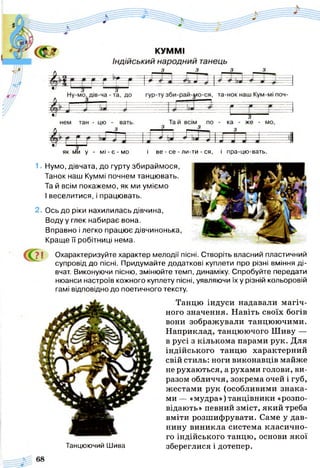 як ми у - м і - є - м о і ве - се - ли-ти - ся, і пра-цю-вать.
1. Нумо, дівчата, до гурту збираймося,
Танок наш Куммі почнем танцювать.
Та й всім покажемо, як ми уміємо
І веселитися, і працювать.
2. Ось до ріки нахилилась дівчина,
Воду у глек набирає вона.
Вправно і легко працює дівчинонька,
Краще її робітниці нема.
? І Охарактеризуйте характер мелодії пісні. Створіть власний пластичний
супровід до пісні. Придумайте додаткові куплети про різні вміння ді­
вчат. Виконуючи пісню, змінюйте темп, динаміку. Спробуйте передати
нюанси настроїв кожного куплету пісні, уявляючи їх у різній кольоровій
гамі відповідно до поетичного тексту.
Танцю індуси надавали магіч­
ного значення. Навіть своїх богів
вони зображували танцюючими.
Наприклад, танцюючого Шиву —
в русі з кількома парами рук. Для
індійського танцю характерний
свій стиль: ноги виконавців майже
не рухаються, а рухами голови, ви­
разом обличчя, зокрема очей і губ,
жестами рук (особливими знака­
ми — «мудра») танцівники «розпо­
відають» певний зміст, який треба
вміти розшифрувати. Саме у дав­
нину виникла система класично­
го індійського танцю, основи якої
збереглися і дотепер.Танцюючий Шива
 