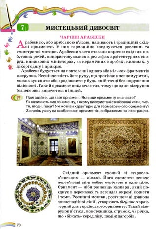в г $ МИСТЕЦЬКИЙ ДИВОСВІТ
ЧАРІВНІ АРАБЕСКИ
Арабескою, або арабською в’яззю, називають і традиційні схід­
ні орнаменти. У них гармонійно поєднуються рослинні та
геометричні мотиви. Арабески часто ставали окрасою східних по­
бутових речей, використовувалися в рельєфах архітектурних спо­
руд, книжкових мініатюрах, на керамічних виробах, килимах, у
декорі одягу і прикрас.
Арабеска будується на повторенні одного або кількох фрагментів
візерунка. Нескінченність його руху, що протікає в певному ритмі,
можна зупинити або продовжити у будь-якій точці без порушення
цілісності. Такий орнамент виключає тло, тому що один візерунок
безперервно вписується в інший.
? ! Пригадайте, що таке орнамент. Які види орнаменту ви знаєте?
Як називають вид орнаменту, в якому використані стилізовані квіти, лис­
тя, ягоди, гілки? Які мотиви характерні для геометричного орнаменту?
Зверніть увагу на особливості орнаментів, зображених на ілюстраціях.
Східний орнамент схожий зі старосло­
в’янським — в’яззю. Його елементи неначе
перев’язані між собою стрічкою в одне ціле.
Орнамент — ніби розповідь казкаря, який по­
єднує в переказах та легендах окремі сюжети
і теми. Рослинні мотиви, розташовані довкола
хвилеподібної лінії, утворюють бігунок, харак­
терний для українського орнаменту. Такий візе­
рунок в’ється, мов стежинка, струмок, чи річка,
що «біжать» серед лісу, поміж пагорбів.
 