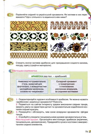 т
т ж ж
тщшттяш,
Створіть ескізи мотивів арабесок для прикрашання східного килима,
посуду, одягу (графічні матеріали).
(^М И С ТЕЦ Ь КА СКАРБНИЧКА

N
1. Охарактеризуйте художні особливості арабески. Чи можна назвати
«арабескою» українські орнаменти? Поясніть.
2. Подивіться на сайтах Інтернету зразки виконання східних танців,
зверніть увагу на характерні деталі та орнаментальне оздоблення кос­
тюмів східних красунь.
3. Поміркуйте і обговоріть, чим схожі візерунки орнаментів і фігури
танців.
4. Спробуйте утворити танцювальними рухами орнаментальну в’язь.
М истецький проект. Організуйте міні-конкурс арабесок (музичних,
танцювальних, декоративних). Придумайте сучасні костюми з викорис­
танням східних елементів.
71 ^
С(?! Порівняйте східний та український орнаменти. Які мотиви в них пере­
важають? Що є спільного та відмінного між ними?
іЛ
 