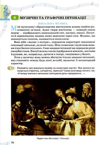МУЗИЧНІ ТА ГРАФІЧНІ ІНТОНАЦІЇ
ВОКАЛЬНА МУЗИКА
Між музичним і образотворчим мистецтвом можна знайти різ­
номанітні зв’язки. Адже твори мистецтва — кожний своєю
мовою — відображають навколишній світ, настрої, емоції. Почут­
тя й переживання людина може виявляти через спів. Музика, що
виконується голосом, називається вокальною.
Вона ніби «малює з натури», передаючи характерні мовленнєві
інт онації: питальні, окличні тощо. Між словесною і музичною мова­
ми існує багато спільного. Саме завдяки інтонації ми передаємо різні
емоційні стани. Емоції можна також відображати мімікою, жестами
й рухами, як, наприклад, артисти в театрі, танцівники у балеті.
Хоча у музичну мову можна збагнути тільки завдяки інтонації,
яка становить основу будь-якої мелодії, визначає її неповторний
характер.
У І Розкажіть про вокальну музику за сюжетами картин. Яка музика ви­
конується (героїчна, сатирична, лірична)? Свою розповідь почніть так:
«Упалаці знатного вельможі святкували день народження.
Герритван Хонтхорст. Концерт
 