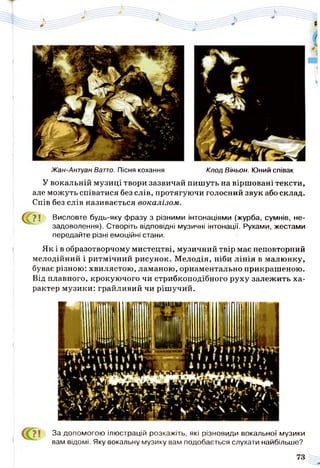 Жан-Антуан Ватто. Пісня кохання Клод Віньон. Юний співак
У вокальній музиці твори зазвичай пишуть на віршовані тексти,
але можуть співатися без слів, протягуючи голосний звук або склад.
Спів без слів називається вокалізом.
^ ? ! Висловте будь-яку фразу з різними інтонаціями (журба, сумнів, не­
задоволення). Створіть відповідні музичні інтонації. Рухами, жестами
передайте різні емоційні стани.
Як і в образотворчому мистецтві, музичний твір має неповторний
мелодійний і ритмічний рисунок. Мелодія, ніби лінія в малюнку,
буває різною: хвилястою, ламаною, орнаментально прикрашеною.
Від плавного, крокуючого чи стрибкоподібного руху залежить ха­
рактер музики: грайливий чи рішучий.
? і За допомогою ілюстрацій розкажіть, які різновиди вокальної музики
вам відомі. Яку вокальну музику вам подобається слухати найбільше?
 
