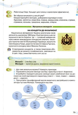 Рейнгольд Глієр. Концерт для голосу з оркестром (фрагменти).
Які образи виникають у вашій уяві?
Охарактеризуйте мелодію, добираючи відповідні слова:
бурхлива, трепетна, енергійна, плавна, зворушлива, впевнена, стрімка,
стримана, вольова, граціозна, маршова, співуча.
Віртуальна екскурсія
НА КОНЦЕРТИ ДО ФІЛАРМОНІЇ
Національна філармонія України розпочала свою
діяльність у далекому 1863 році. Сьогодні вона в центрі
музичного життя України. Це — головний майданчик
престижних міжнародних конкурсних змагань: моло­
дих піаністів пам’яті Володимира Горовиця, вокалістів
імені Бориса Гмирі, диригентів імені СтефанаТурчака,
музичного конкурсу імені Миколи Лисенка.
З програмою концертів, а також тематикою або­
нементів ви можете ознайомитися, завітавши на
її сайт: http://www.filarmonia.com.ua/ua
С ?МИСТЕЦЬКА СКАРБНИЧКА
Національна
Філармонія
Укра к;і
Вокаліз — спів без слів.
М елодія — музична думка, виражена одноголосно.
С?! 1 Що таке вокальна музика? Наведіть приклади.
2. Порівняйте рисунок мелодії заспіву і приспіву в пісні І. Кириліної.
3. Спробуйте передати рисунок мелодії своєї улюбленої пісні за до­
помогою ліній відповідного характеру (товсті — тонкі, плавні —ламані,
довгі —короткі).
4. Прочитайте зашифрований вислів видатного австрійського компо­
зитора Густава Малера. Поміркуйте над ним.
 