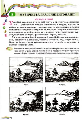 о
г
МУЗИЧНІ ТА ГРАФІЧНІ ІНТОНАЦІЇ
МЕЛОДІЯ ЛІНІЇ
У
графіці художник втілює свій задум у рисунку за допомогою
лінії. Це може бути швидка замальовка з натури, підготовча
робота до творів живопису, скульптури чи архітектури, а також
самостійна завершена графічна композиція. Рисунок виконують
переважно на папері різними матеріалами та інструментами: вуг­
лем, сангіною, олівцем, фломастером, пером, пензлем.
Лінія як основний засіб виразності в графіці буває прямою, кри­
вою, хвилястою і ламаною, товстою і тонкою, ледь окресленою.
Вона, як і слово, може «розмовляти», як і мелодія — передавати
настрій зображуваного.
С?' Розгляньте ілюстрації і поясніть, як засобами художньої виразності гра­
фіки (лінія, штрих, крапка, пляма) можна передати глибину простору,
розмір і форму предметів, характер їх поверхні, динаміку явищ природи.
Лінія
Крапка
Штрих
Пляма
76
 
