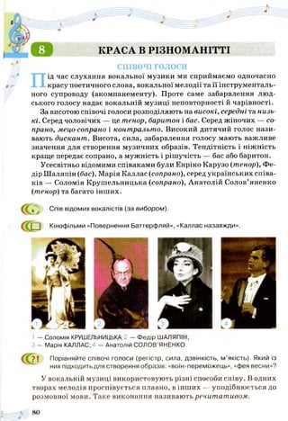 КРАСА В РІЗНОМАНІТТІ
СПІВОЧІ голоси
ід час слухання вокальної музики ми сприймаємо одночасно
красу поетичного слова, вокальної мелодії та її інструменталь­
ного супроводу (акомпанементу). Проте саме забарвлення люд­
ського голосу надає вокальній музиці неповторності й чарівності.
За висотою співочі голоси розподіляють на високі, середні та низь­
кі. Серед чоловічих — це тенор, баритон і бас. Серед жіночих — со­
прано, мецо-сопрано і контральто. Високий дитячий голос нази­
вають дискант. Висота, сила, забарвлення голосу мають важливе
значення для створення музичних образів. Тендітність і ніжність
краще передає сопрано, а мужність і рішучість — бас або баритон.
Усесвітньо відомими співаками були Енріко Карузо (тенор), Фе­
дір Шаляпін (бас), Марія Каллас (сопрано), серед українських співа­
ків — Соломія Крушельницька (сопрано), Анатолій Солов’яненко
(тенор) та багато інших.
Спів відомих вокалістів (за вибором).
<П
Кінофільми «Повернення Баттерфляй», «Каллас назавжди».
1 — Соломія КРУШЕЛЬНИЦЬКА;2 — Федір ШАЛЯПІН;
З — Марія КАЛЛАС; 4 — Анатолій СОЛОВ’ЯНЕНКО
? | Порівняйте співочі голоси (регістр, сила, дзвінкість, м’якість). Який із
них підходить для створення образів: «воїн-переможець», «фея весни»?
У вокальній музиці використовують різні способи співу. В одних
творах мелодія проспівується плавно, в інших — уподібнюється до
розмовної мови. Таке виконання називають речитативом.
 