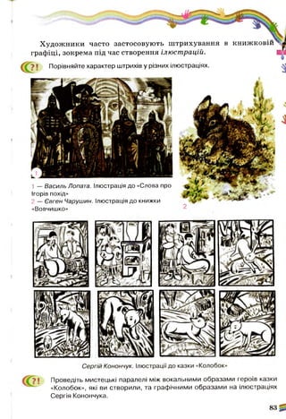 Художники часто застосовують штрихування в книжковш^л
графіці, зокрема під час створення ілюст рацій. В і
7 ! Порівняйте характер штрихів у різних ілюстраціях. ^
1 — Василь Лопата. Ілюстрація до «Слова про
Ігорів похід»
2 — Євген Чарушин. Ілюстрація до книжки
«Вовчишко»
7 1 Проведіть мистецькі паралелі між вокальними образами героїв казки
«Колобок», які ви створили, та графічними образами на ілюстраціях
Сергія Конончука.
 