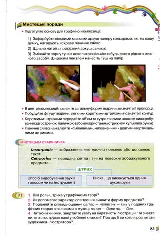 1) Зафарбуйте вільними мазками аркуш паперу кольорами, які, на вашу ^
думку, нагадують яскраве північне сяйво.
2) Щільно натріть просохлий аркуш свічкою.
3) Змішайте чорну туш із невеликою кількістю будь-якого рідкого мию­
чого засобу. Широким пензлем нанесіть туш на папір.
• В центрі композиції позначте загальну форму тварини, визначте її пропорції.
• Побудуйте фігуру тварини, легкими короткими штрихами позначте її контур.
• Короткими штрихами передайте об’єм та хутро тварини шляхом вишкрябу­
вання загостреною паличкою (або використаним стрижнем кулькової ручки).
• Північне сяйво намалюйте «сміливими», «впевненими» довгими вертикаль­
ними штрихами.
^М И С ТЕ Ц Ь КА СКАРБНИЧКА
Ілюстрація — зображення, яке наочно пояснює або доповнює
текст.
Світлотінь — передача світла і тіні на поверхні зображуваного
предмета.
ШТРИХ
Спосіб видобування звуків
голосом чи на інструменті
1 Яка роль штриха у графічному творі?
2. Як допомагає характер освітлення виявити форму предметів?
3. Порівняйте співвідношення світло —напівтінь — тінь у поданих гра­
фічних творах з голосами в музиці тенор — баритон —бас.
4 Читаючи книжки, звертайте увагу на виразність ілюстрацій. Чи знаєте
ви, хто ілюстрував ваші улюблені книжки? Про що б ви хотіли розпитати
художника-ілюстратора?
85 2
Риска, що виконується одним
рухом руки
 