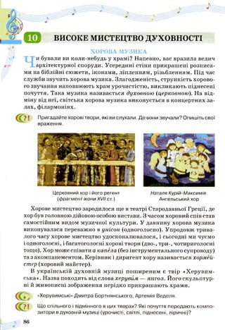 ВИСОКЕ МИСТЕЦТВО ДУХОВНОСТІ
ХОРОВА МУЗИКА
Чи бували ви коли-небудь у храмі? Напевно, вас вразила велич
архітектурної споруди. Усередині стіни прикрашені розписа­
ми на біблійні сюжети, іконами, ліпленням, різьбленням. Під час
служби звучить хорова музика. Злагодженість, стрункість хорово­
го звучання наповнюють храм урочистістю, викликають піднесені
почуття. Така музика називається духовною (церковною). На від­
міну від неї, світська хорова музика виконується в концертних за­
лах, філармоніях.
7 1 Пригадайте хорові твори, які ви слухали. Де вони звучали? Опишіть свої
враження.
Церковний хор і його регент Наталя Курій-Максимів.
(фрагмент ікони XVII ст.) Ангельський хор
Хорове мистецтво зародилося ще в театрі Стародавньої Греції, де
хор був головною дійовою особою вистави. З часом хоровий спів став
самостійним видом музичної культури. У давнину хорова музика
виконувалася переважно в унісон (одноголосно). Упродовж трива­
лого часу хорове мистецтво удосконалювалося, і сьогодні ми чуємо
і одноголосні, і багатоголосні хорові твори (дво-, три-, чотириголосні
тощо). Хор може співати а капела (без інструментального супроводу)
та з акомпанементом. Керівник і диригент хору називається хормей­
стер (хоровий майстер).
В українській духовній музиці поширеним є твір «Херувим­
ська» . Назва походить від слова херувим — янгол. Його скульптур­
ні й живописні зображення нерідко прикрашають храми.
й
с а
«Херувимські» Дмитра Бортнянського, Артемія Веделя.
7 1 Що спільного і відмінного в цих творах? Які почуття передають компо­
зитори в духовній музиці (урочисті, світлі, піднесені, ліричні)?
 