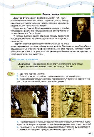Портрет МИТЦЯ *,
Дмитро Степанович Бортнянський (1751-1825) —
український композитор, співак і диригент, автор 6 опер,
камерно-інструментальних творів, хорових концертів,
херувимських та причасних творів.
Народився у Глухові. Початкову музичну освіту здобув
у Глухівській школі, яка готувала співаків для придворної
хорової капели в Петербурзі.
У 1796 р. Бортнянський отримав посаду директора
придворної капели, на цій посаді композитор служив до
кінця життя.
Творчий внесок Бортнянського визначається не лише
високохудожніми творами всіх музичних жанрів. Поєднавши в собі неабияку
обдарованість з високим професіоналізмом, він став першим композитором-
універсалом, а його творчість — потужним рушійним фактором у розвитку
української музичної культури.
^ М И С Т Е Ц Ь К А СКАРБНИЧКА
А капелла — хоровий спів без інструментального супроводу.
Хор —- великий вокальний колектив (понад 12 осіб).
е » 1. Що таке хорова музика?
2. Поясніть, як ви розумієте слова «а капела», «хормейстер».
3. Які особливості музичної мови переважають у духовних хорових тво­
рах (характер мелодій, темп, динаміка, ритм)?
4. Який із образів янголів, зображених на ілюстраціях, найбільше відпо­
відає характеру прослуханої хорової музики українських композиторів?
5. Поміркуйте, чи впливають на духовну музику зміни у сучасному жит­
ті? Чи можна говорити про духовну музику сучасності?
 
