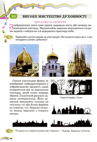 ВИСОКЕ МИСТЕЦТВО духовності
ВИРАЗНІСТЬ СИЛУЕТУ
найдавніших часів саме храми надавали місту або селищу не­
повторного вигляду. Надзвичайно виразно виділяються силуе­
ти церков і соборів на тлі відкритого простору неба.
? І Порівняйте куполи храмів на ілюстраціях. Які силуети стрільчасті, а які
нагадують шолом, цибулину?
Силует узагальнює форму та
відображає найхарактерніше в
зображуваному предметі, адже
утворюється він за допомогою
контуру, який точно передає
обриси. Силуетний рисунок за­
вжди контрастний. Його за­
звичай виконують тушшю на
світлому тлі або білою фарбою
на темному тлі. Виразні силуе­
ти можна вирізати з темного
паперу.
Георгій Нарбут. Осінь
1 г ■ іШ ІІ1
? і Роздивіться силуети різних міст України — Львова, Харкова та Києва.
88
 