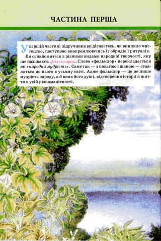 ЧАСТИНА ПЕРША
Упершій частині підручника ви дізнаєтесь, як виникло мис­
тецтво, поступово виокремлюючись із обрядів і ритуалів.
Ви ознайомитеся з різними видами народної творчості, яку
ще називають фольклором. Слово «фольклор» перекладається
як «народна мудрість». Саме так — з повагою і шаною — став­
ляться до нього в усьому світі. Адже фольклор — це не лише
мудрість народу, а й вияв його душі, відтворення історії й жит­
тя в усій різноманітності.
 